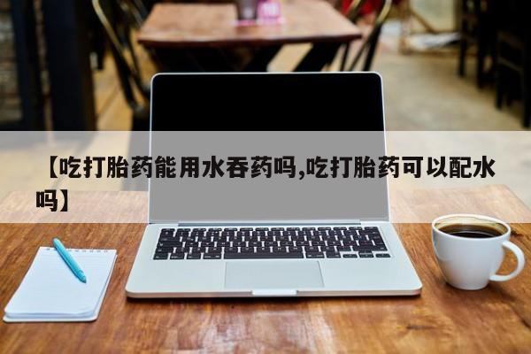 现在买打胎药怎么买多少钱【吃打胎药能用水吞药吗,吃打胎药可以配水吗】