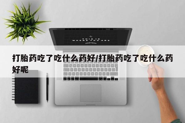 现在买打胎药怎么买多少钱打胎药吃了吃什么药好/打胎药吃了吃什么药好呢