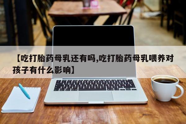 现在买打胎药怎么买多少钱【吃打胎药母乳还有吗,吃打胎药母乳喂养对孩子有什么影响】