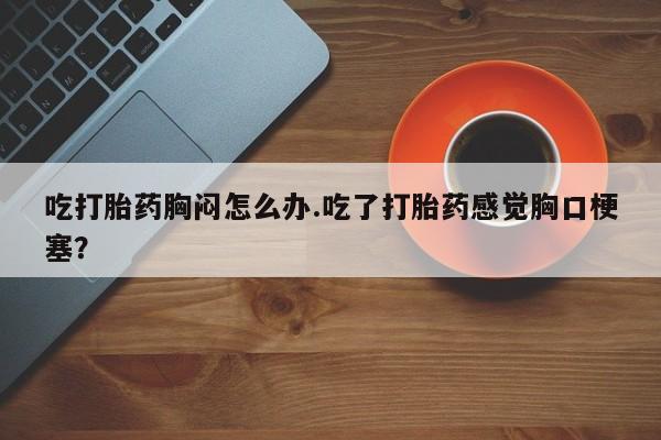 现在买打胎药怎么买多少钱吃打胎药胸闷怎么办.吃了打胎药感觉胸口梗塞？