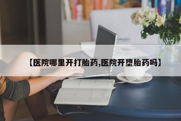 现在买打胎药怎么买多少钱【医院哪里开打胎药,医院开堕胎药吗】