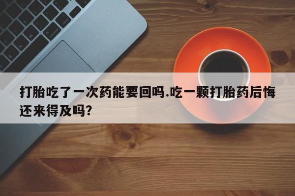 现在买打胎药怎么买多少钱打胎吃了一次药能要回吗.吃一颗打胎药后悔还来得及吗？