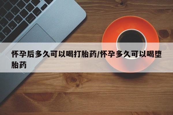 现在买打胎药怎么买多少钱怀孕后多久可以喝打胎药/怀孕多久可以喝堕胎药