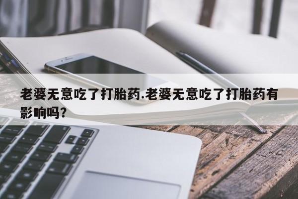 现在买打胎药怎么买多少钱老婆无意吃了打胎药.老婆无意吃了打胎药有影响吗？