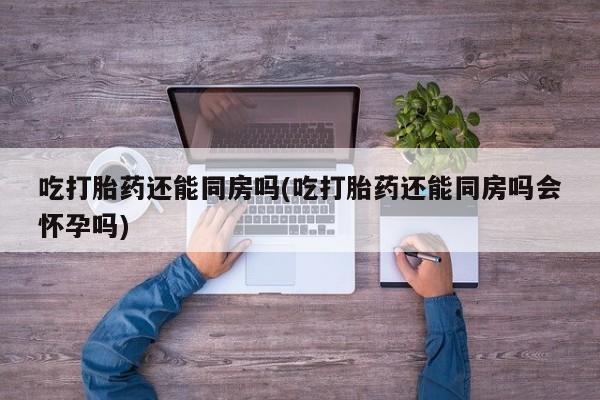现在买打胎药怎么买多少钱吃打胎药还能同房吗(吃打胎药还能同房吗会怀孕吗)