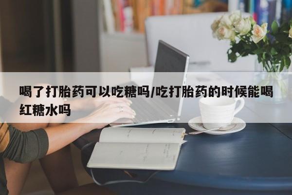 现在买打胎药怎么买多少钱喝了打胎药可以吃糖吗/吃打胎药的时候能喝红糖水吗