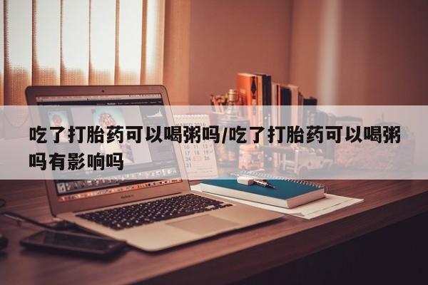 现在买打胎药怎么买多少钱吃了打胎药可以喝粥吗/吃了打胎药可以喝粥吗有影响吗