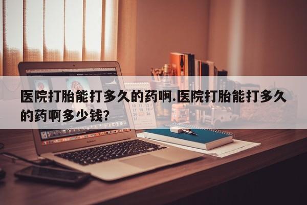 现在买打胎药怎么买多少钱医院打胎能打多久的药啊.医院打胎能打多久的药啊多少钱？