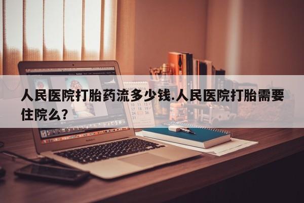 现在买打胎药怎么买多少钱人民医院打胎药流多少钱.人民医院打胎需要住院么？