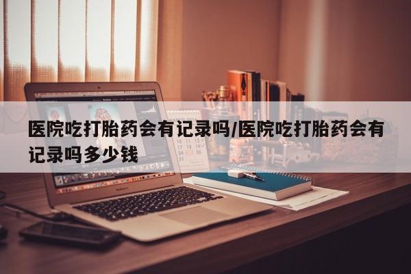 现在买打胎药怎么买多少钱医院吃打胎药会有记录吗/医院吃打胎药会有记录吗多少钱