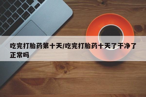 现在买打胎药怎么买多少钱吃完打胎药第十天/吃完打胎药十天了干净了正常吗