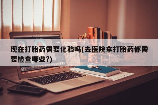 现在买打胎药怎么买多少钱现在打胎药需要化验吗(去医院拿打胎药都需要检查哪些?)