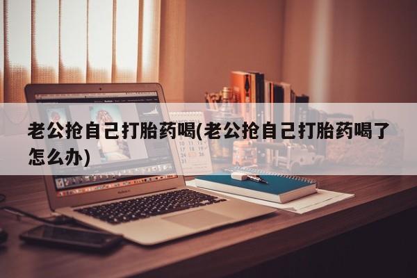 现在买打胎药怎么买多少钱老公抢自己打胎药喝(老公抢自己打胎药喝了怎么办)