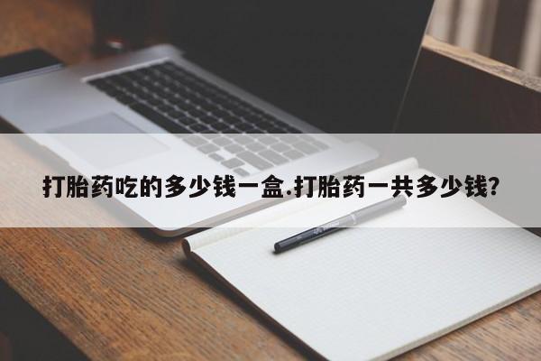 现在买打胎药怎么买多少钱打胎药吃的多少钱一盒.打胎药一共多少钱？