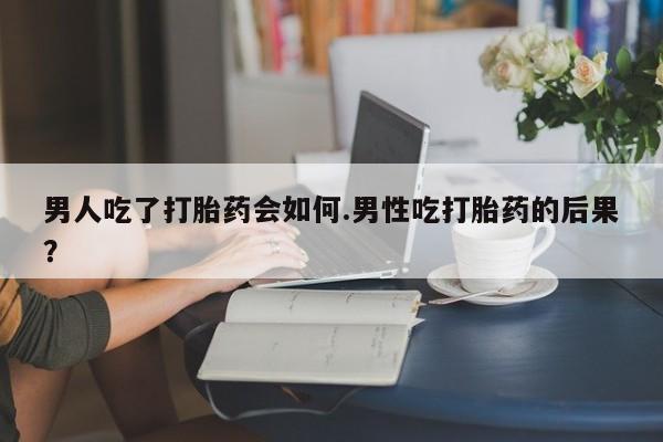 现在买打胎药怎么买多少钱男人吃了打胎药会如何.男性吃打胎药的后果？