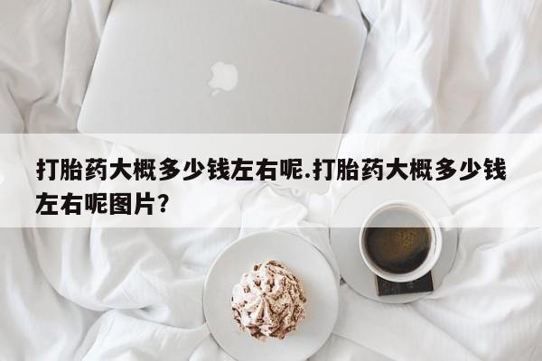 现在买打胎药怎么买多少钱打胎药大概多少钱左右呢.打胎药大概多少钱左右呢图片？