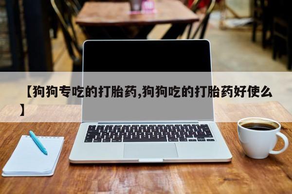 现在买打胎药怎么买多少钱【狗狗专吃的打胎药,狗狗吃的打胎药好使么】