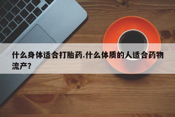 现在买打胎药怎么买多少钱什么身体适合打胎药.什么体质的人适合药物流产？