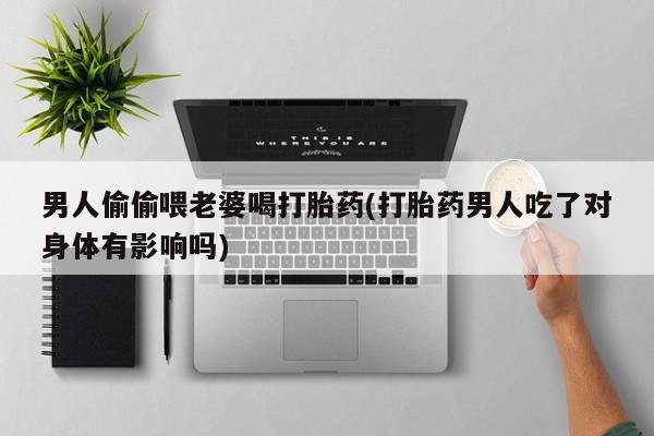 现在买打胎药怎么买多少钱男人偷偷喂老婆喝打胎药(打胎药男人吃了对身体有影响吗)
