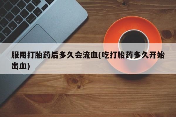 现在买打胎药怎么买多少钱服用打胎药后多久会流血(吃打胎药多久开始出血)