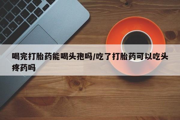 现在买打胎药怎么买多少钱喝完打胎药能喝头孢吗/吃了打胎药可以吃头疼药吗