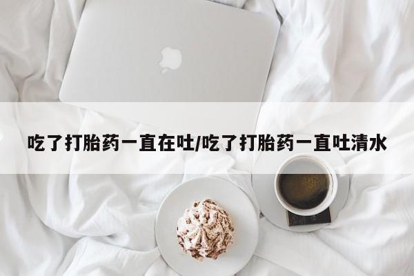 现在买打胎药怎么买多少钱吃了打胎药一直在吐/吃了打胎药一直吐清水