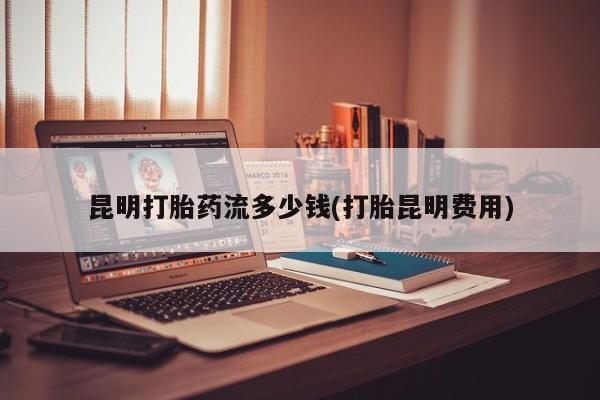 现在买打胎药怎么买多少钱昆明打胎药流多少钱(打胎昆明费用)