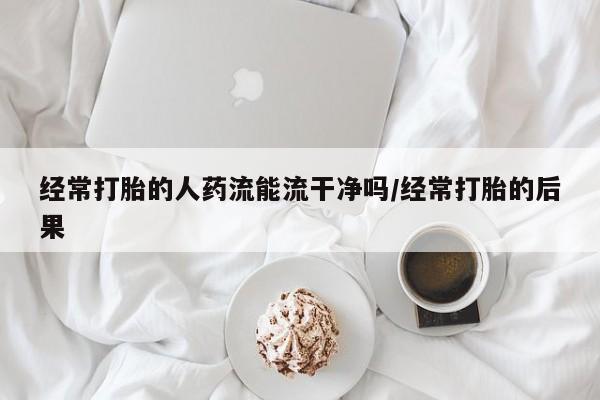 现在买打胎药怎么买多少钱经常打胎的人药流能流干净吗/经常打胎的后果