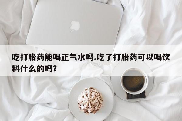 现在买打胎药怎么买多少钱吃打胎药能喝正气水吗.吃了打胎药可以喝饮料什么的吗？