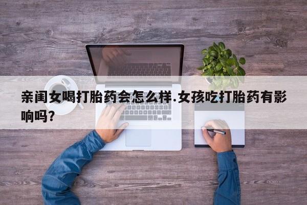 现在买打胎药怎么买多少钱亲闺女喝打胎药会怎么样.女孩吃打胎药有影响吗？