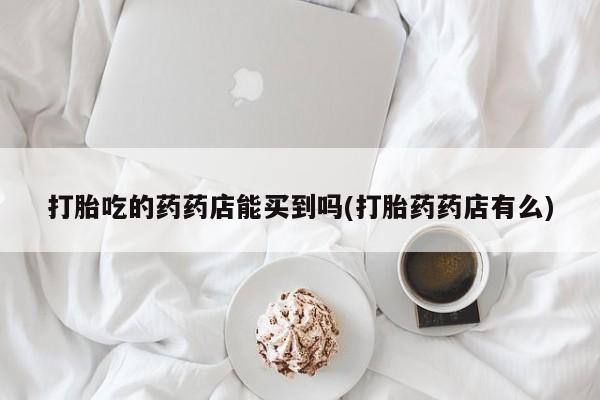 现在买打胎药怎么买多少钱打胎吃的药药店能买到吗(打胎药药店有么)