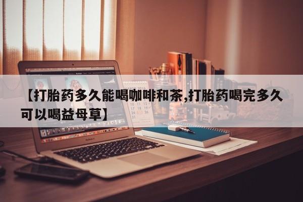 现在买打胎药怎么买多少钱【打胎药多久能喝咖啡和茶,打胎药喝完多久可以喝益母草】