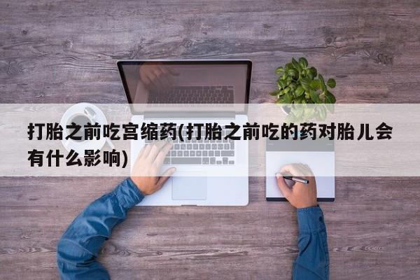 现在买打胎药怎么买多少钱打胎之前吃宫缩药(打胎之前吃的药对胎儿会有什么影响)