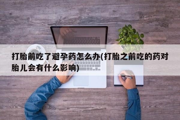 现在买打胎药怎么买多少钱打胎前吃了避孕药怎么办(打胎之前吃的药对胎儿会有什么影响)