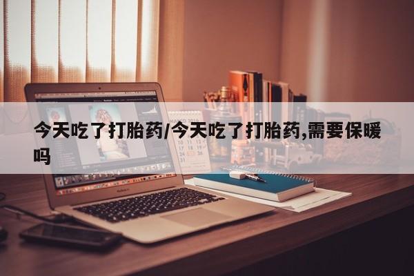 现在买打胎药怎么买多少钱今天吃了打胎药/今天吃了打胎药,需要保暖吗
