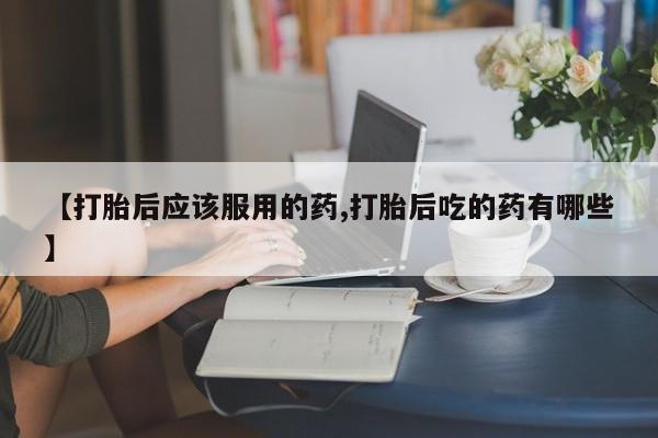 现在买打胎药怎么买多少钱【打胎后应该服用的药,打胎后吃的药有哪些】