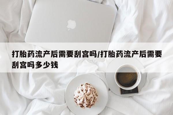 现在买打胎药怎么买多少钱打胎药流产后需要刮宫吗/打胎药流产后需要刮宫吗多少钱