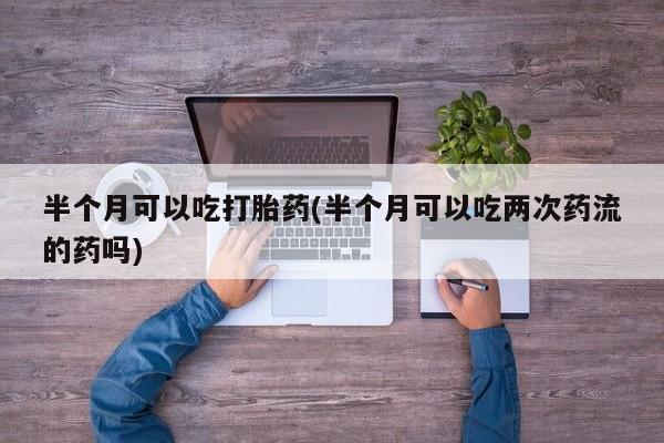 现在买打胎药怎么买多少钱半个月可以吃打胎药(半个月可以吃两次药流的药吗)