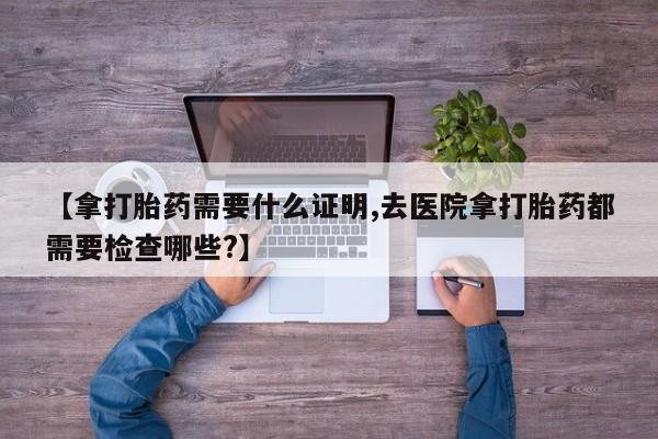 现在买打胎药怎么买多少钱【拿打胎药需要什么证明,去医院拿打胎药都需要检查哪些?】