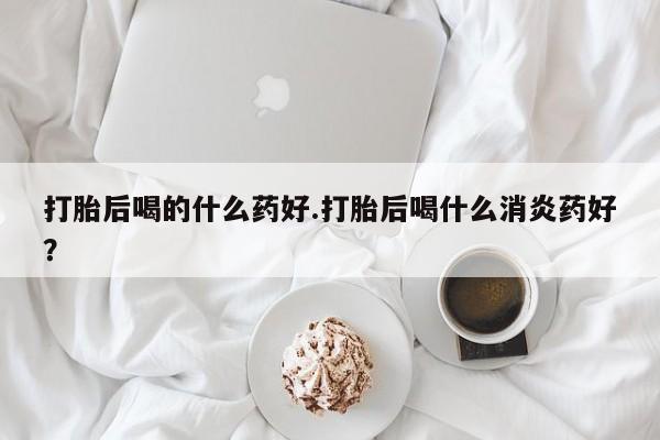 现在买打胎药怎么买多少钱打胎后喝的什么药好.打胎后喝什么消炎药好？