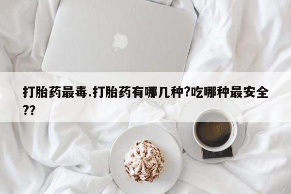 现在买打胎药怎么买多少钱打胎药最毒.打胎药有哪几种?吃哪种最安全?？