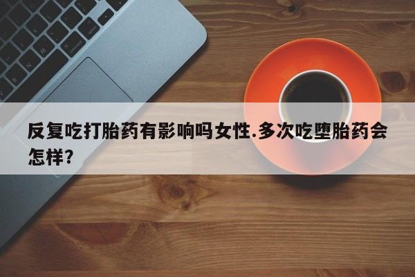 现在买打胎药怎么买多少钱反复吃打胎药有影响吗女性.多次吃堕胎药会怎样？