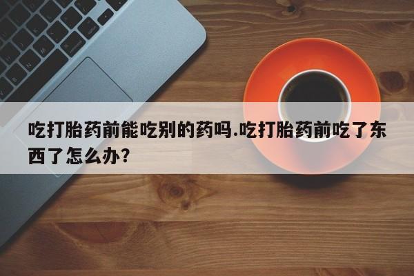 现在买打胎药怎么买多少钱吃打胎药前能吃别的药吗.吃打胎药前吃了东西了怎么办？