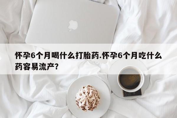 现在买打胎药怎么买多少钱怀孕6个月喝什么打胎药.怀孕6个月吃什么药容易流产？