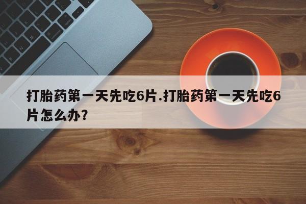现在买打胎药怎么买多少钱打胎药第一天先吃6片.打胎药第一天先吃6片怎么办？