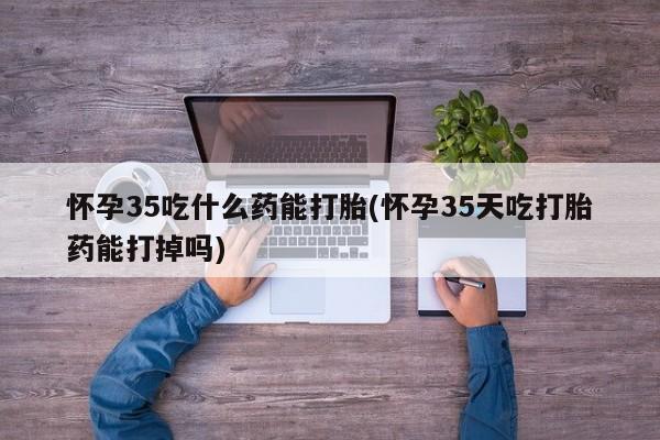 现在买打胎药怎么买多少钱怀孕35吃什么药能打胎(怀孕35天吃打胎药能打掉吗)