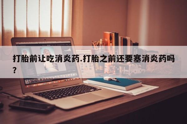 现在买打胎药怎么买多少钱打胎前让吃消炎药.打胎之前还要塞消炎药吗？