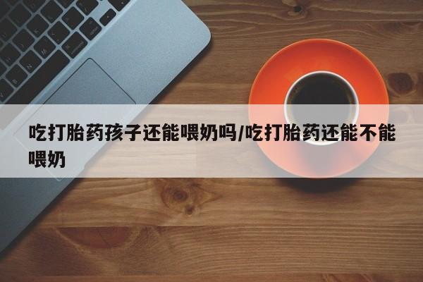 现在买打胎药怎么买多少钱吃打胎药孩子还能喂奶吗/吃打胎药还能不能喂奶