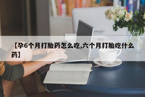 现在买打胎药怎么买多少钱【孕6个月打胎药怎么吃,六个月打胎吃什么药】