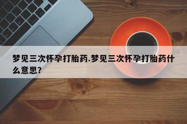 现在买打胎药怎么买多少钱梦见三次怀孕打胎药.梦见三次怀孕打胎药什么意思？